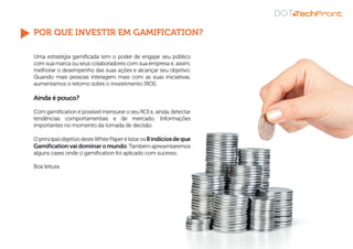POR QUE INVESTIR EM GAMIFICATION?
Uma estratégia gamificada tem o poder de engajar seu público
com sua marca ou seus colaboradores com sua empresa e, assim,
melhorar o desempenho das suas ações e alcançar seu objetivo.
Quando mais pessoas interagem mais com as suas iniciativas,
aumentamos o retorno sobre o investimento (ROI).
Ainda é pouco?
Com gamification é possível mensurar o seu ROI e, ainda, detectar
tendências comportamentais e de mercado. Informações
importantes no momento da tomada de decisão.
OprincipalobjetivodesteWhitePaperélistaros8indíciosdeque
Gamification vaidominar omundo.Também apresentaremos
alguns cases onde o gamification foi aplicado com sucesso.
Boa leitura.
 