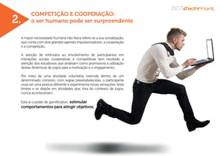 COMPETIÇÃO E COOPERAÇÃO:
o ser humano pode ser surpreendente
A maior necessidade humana não física refere-se a sua socialização,
que conta com dois grandes agentes impulsionadores: a cooperação
e a competição.
A adoção de estímulos ao envolvimento de participantes em
interações sociais cooperativas e competitivas tem recebido a
atenção dos estudiosos que analisam como promissora a utilização
destas dinâmicas de jogos para a motivação e o engajamento.
Por meio de uma atividade voluntária, exercida dentro de um
determinado contexto, com regras preestabelecidas, o participante
ousa ser uma pessoa diferente e experimenta novas sensações, testa
limites e se dispõe em atividades que, fora do contexto de jogos,
nunca aconteceriam.
Está aí o poder de gamification: estimular
comportamentos para atingir objetivos.
2.
 