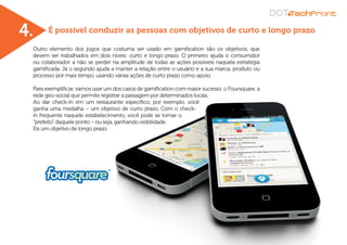 É possível conduzir as pessoas com objetivos de curto e longo prazo
Outro elemento dos jogos que costuma ser usado em gamification são os objetivos, que
devem ser trabalhados em dois níveis: curto e longo prazo. O primeiro ajuda o consumidor
ou colaborador a não se perder na amplitude de todas as ações possíveis naquela estratégia
gamificada. Já o segundo ajuda a manter a relação entre o usuário e a sua marca, produto ou
processo por mais tempo, usando várias ações de curto prazo como apoio.
Para exemplificar, vamos usar um dos casos de gamification com maior sucesso: o Foursquare, a
rede geo-social que permite registrar a passagem por determinados locais.
Ao dar check-in em um restaurante específico, por exemplo, você
ganha uma medalha – um objetivo de curto prazo. Com o check-
in frequente naquele estabelecimento, você pode se tornar o
“prefeito” daquele ponto – ou seja, ganhando visibilidade.
Eis um objetivo de longo prazo.
4.
 
