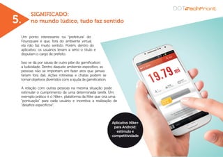 SIGNIFICADO:
no mundo lúdico, tudo faz sentido
Um ponto interessante na “prefeitura” do
Foursquare é que, fora do ambiente virtual,
ela não faz muito sentido. Porém, dentro do
aplicativo, os usuários levam a sério o título e
disputam o cargo de prefeito.
Isso se dá por causa de outro pilar do gamification:
a ludicidade. Dentro daquele ambiente específico, as
pessoas não se importam em fazer atos que jamais
fariam fora dali. Ações rotineiras e chatas podem se
tornar objetivos divertidos com a ajuda de gamification.
A relação com outras pessoas na mesma situação pode
estimular o cumprimento de uma determinada tarefa. Um
exemplo prático é o Nike+, plataforma da Nike que cria uma
“pontuação” para cada usuário e incentiva a realização de
“desafios específicos”.
5.
Aplicativo Nike+
para Android:
estímulo e
competitividade
 