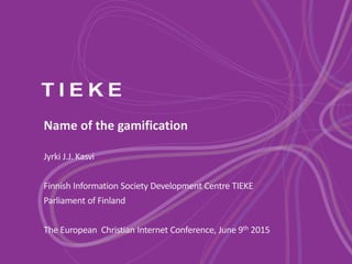 Name of the gamification
Jyrki J.J. Kasvi
Finnish Information Society Development Centre TIEKE
Parliament of Finland
The European Christian Internet Conference, June 9th 2015
 