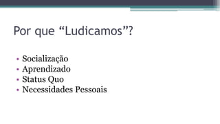 Por que “Ludicamos”?
• Socialização
• Aprendizado
• Status Quo
• Necessidades Pessoais
 