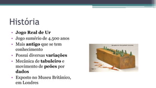 História
• Jogo Real de Ur
• Jogo sumério de 4.500 anos
• Mais antigo que se tem
conhecimento
• Possui diversas variações
• Mecânica de tabuleiro e
movimento de peões por
dados
• Exposto no Museu Britânico,
em Londres
 