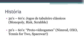 História
• 30’s – 60’s: Jogos de tabuleiro clássicos
(Monopoly, Risk, Scrabble)
• 50’s – 60’s: “Proto-videogames” (Nimrod, OXO,
Tennis for Two, Spacewar!)
 