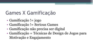 Games X Gamificação
• Gamificação != jogo
• Gamificação != Serious Games
• Gamificação não precisa ser digital
• Gamificação = Técnicas de Design de Jogos para
Motivação e Engajamento
 
