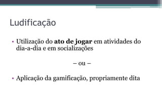 Ludificação
• Utilização do ato de jogar em atividades do
dia-a-dia e em socializações
– ou –
• Aplicação da gamificação, propriamente dita
 