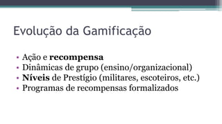 • Ação e recompensa
• Dinâmicas de grupo (ensino/organizacional)
• Níveis de Prestígio (militares, escoteiros, etc.)
• Programas de recompensas formalizados
Evolução da Gamificação
 
