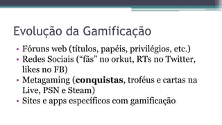 • Fóruns web (títulos, papéis, privilégios, etc.)
• Redes Sociais (“fãs” no orkut, RTs no Twitter,
likes no FB)
• Metagaming (conquistas, troféus e cartas na
Live, PSN e Steam)
• Sites e apps específicos com gamificação
Evolução da Gamificação
 