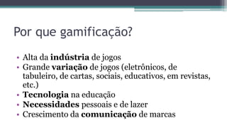 Por que gamificação?
• Alta da indústria de jogos
• Grande variação de jogos (eletrônicos, de
tabuleiro, de cartas, sociais, educativos, em revistas,
etc.)
• Tecnologia na educação
• Necessidades pessoais e de lazer
• Crescimento da comunicação de marcas
 