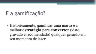 E a gamificação?
• Historicamente, gamificar uma marca é a
melhor estratégia para converter (visto,
gravado e recomendado) qualquer geração em
seu momento de lazer.
 
