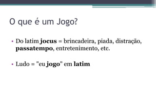 O que é um Jogo?
• Do latim jocus = brincadeira, piada, distração,
passatempo, entretenimento, etc.
• Ludo = "eu jogo" em latim
 