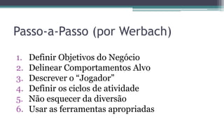 Passo-a-Passo (por Werbach)
1. Definir Objetivos do Negócio
2. Delinear Comportamentos Alvo
3. Descrever o “Jogador”
4. Definir os ciclos de atividade
5. Não esquecer da diversão
6. Usar as ferramentas apropriadas
 