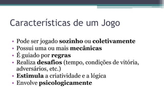 Características de um Jogo
• Pode ser jogado sozinho ou coletivamente
• Possui uma ou mais mecânicas
• É guiado por regras
• Realiza desafios (tempo, condições de vitória,
adversários, etc.)
• Estimula a criatividade e a lógica
• Envolve psicologicamente
 