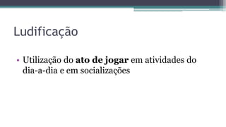 Ludificação
• Utilização do ato de jogar em atividades do
dia-a-dia e em socializações
 