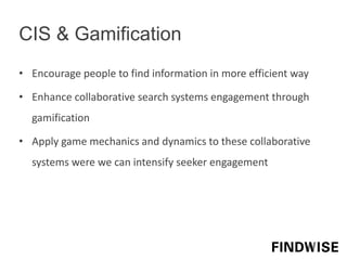 • Encourage people to find information in more efficient way
• Enhance collaborative search systems engagement through
gamification
• Apply game mechanics and dynamics to these collaborative
systems were we can intensify seeker engagement
CIS & Gamification
 