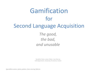 Gamification
for
Second Language Acquisition
The good,
the bad,
and unusable
Geraldine Exton, James Patten, Liam Murray
CSIS Department, University of Limerick, Ireland
{geraldine.exton; james.patten; liam.murray} @ul.ie
 