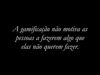 A gamificação não motiva as
pessoas a fazerem algo que
elas não querem fazer.
 
