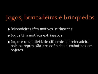 Jogos, brincadeiras e brinquedos
•Brincadeiras têm motivos intrínsecos
•Jogos têm motivos extrínsecos
•Jogar é uma atividade diferente da brincadeira
pois as regras são pré-definidas e embutidas em
objetos
 