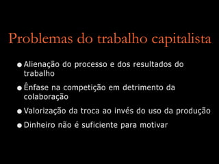 Problemas do trabalho capitalista
•Alienação do processo e dos resultados do
trabalho
•Ênfase na competição em detrimento da
colaboração
•Valorização da troca ao invés do uso da produção
•Dinheiro não é suficiente para motivar
 