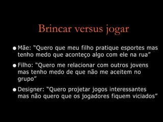Brincar versus jogar
•Mãe: “Quero que meu filho pratique esportes mas
tenho medo que aconteço algo com ele na rua”
•Filho: “Quero me relacionar com outros jovens
mas tenho medo de que não me aceitem no
grupo”
•Designer: “Quero projetar jogos interessantes
mas não quero que os jogadores fiquem viciados”
 
