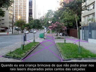 Quando eu era criança brincava de que não podia pisar nos
raio lasers disparados pelos cantos das calçadas
 