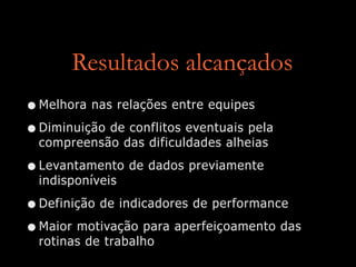 Resultados alcançados
•Melhora nas relações entre equipes
•Diminuição de conflitos eventuais pela
compreensão das dificuldades alheias
•Levantamento de dados previamente
indisponíveis
•Definição de indicadores de performance
•Maior motivação para aperfeiçoamento das
rotinas de trabalho
 