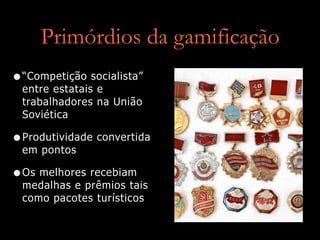 Primórdios da gamificação
•“Competição socialista”
entre estatais e
trabalhadores na União
Soviética
•Produtividade convertida
em pontos
•Os melhores recebiam
medalhas e prêmios tais
como pacotes turísticos
 