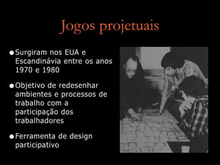 Jogos projetuais
•Surgiram nos EUA e
Escandinávia entre os anos
1970 e 1980
•Objetivo de redesenhar
ambientes e processos de
trabalho com a
participação dos
trabalhadores
•Ferramenta de design
participativo
 