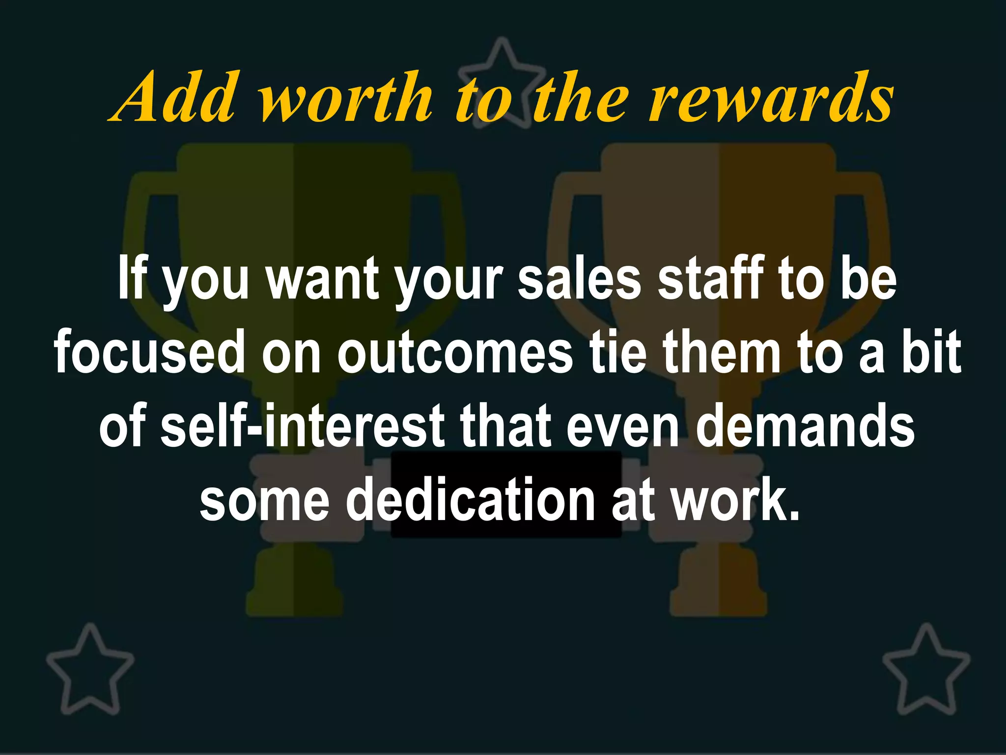 Add worth to the rewards
If you want your sales staff to be
focused on outcomes tie them to a bit
of self-interest that even demands
some dedication at work.
 