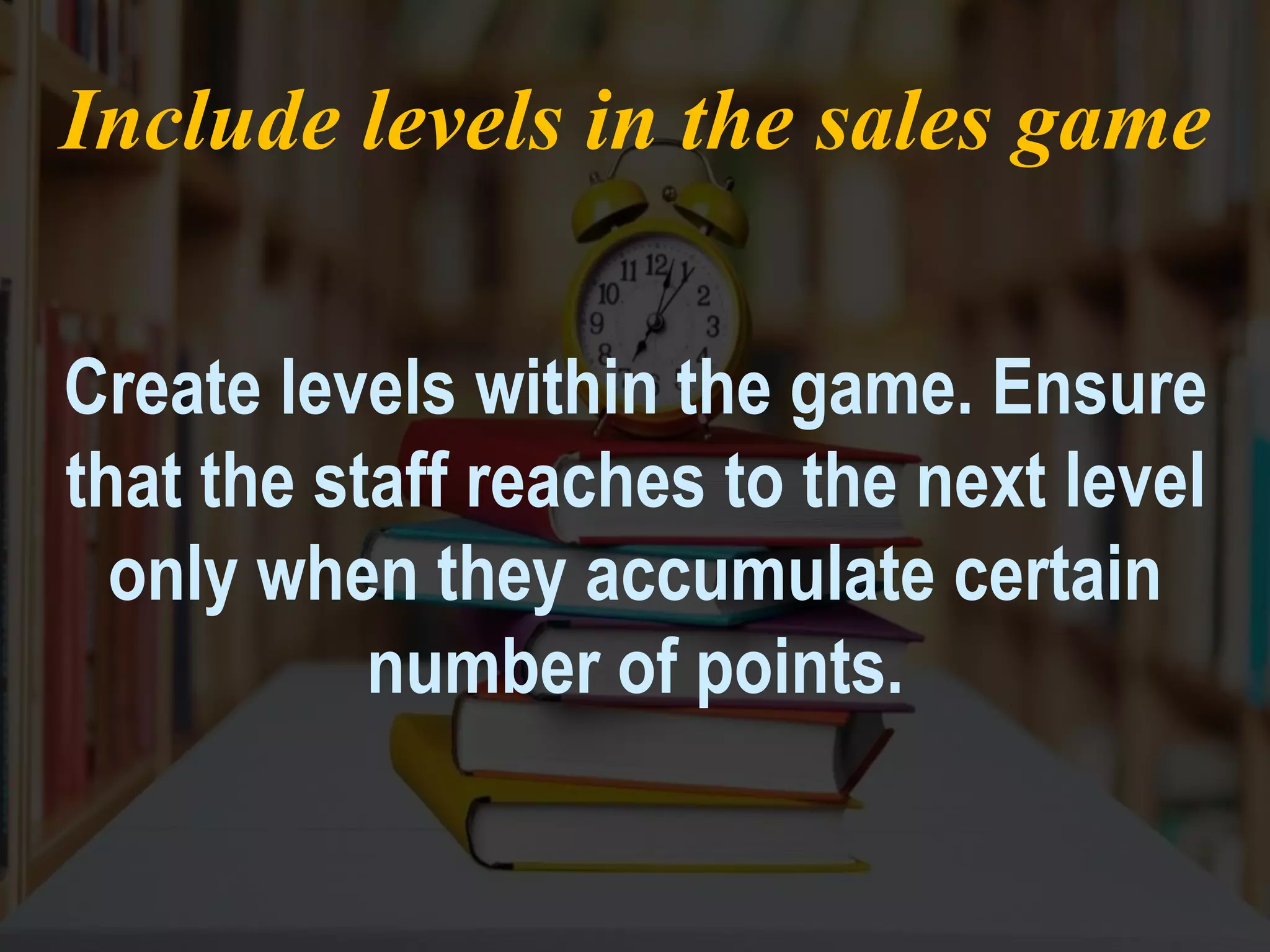 Include levels in the sales game
Create levels within the game. Ensure
that the staff reaches to the next level
only when they accumulate certain
number of points.
 