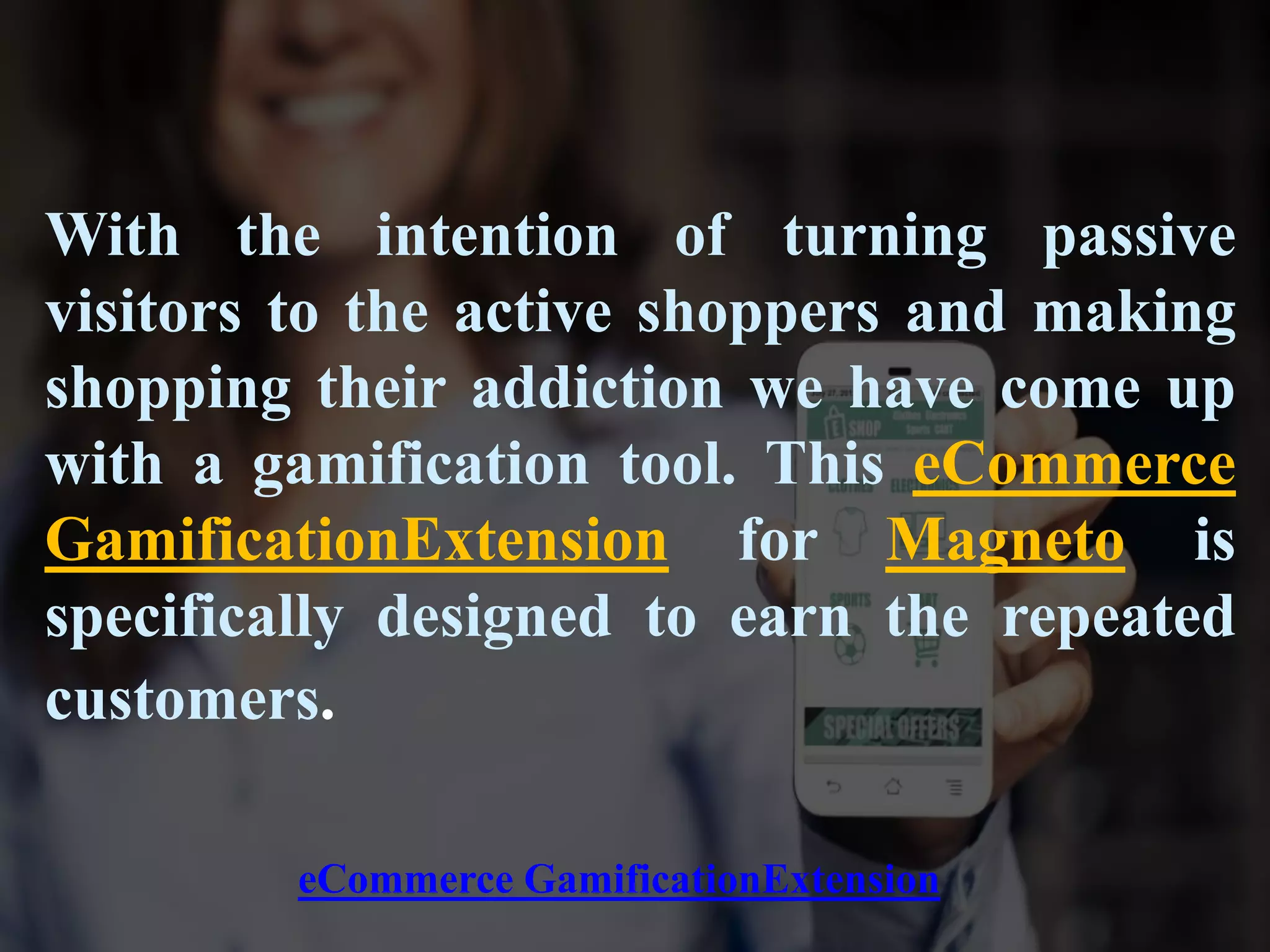 With the intention of turning passive
visitors to the active shoppers and making
shopping their addiction we have come up
with a gamification tool. This eCommerce
GamificationExtension for Magneto is
specifically designed to earn the repeated
customers.
eCommerce GamificationExtension
 