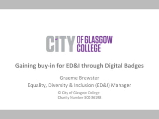© City of Glasgow College
Charity Number SC0 36198
Gaining buy-in for ED&I through Digital Badges
Graeme Brewster
Equality, Diversity & Inclusion (ED&I) Manager
 