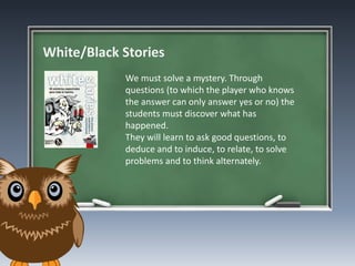 White/Black Stories
We must solve a mystery. Through
questions (to which the player who knows
the answer can only answer yes or no) the
students must discover what has
happened.
They will learn to ask good questions, to
deduce and to induce, to relate, to solve
problems and to think alternately.
 