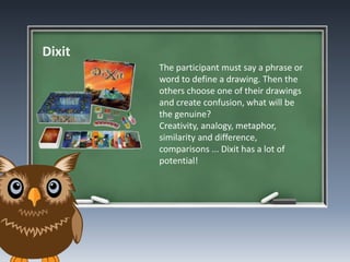 Dixit
The participant must say a phrase or
word to define a drawing. Then the
others choose one of their drawings
and create confusion, what will be
the genuine?
Creativity, analogy, metaphor,
similarity and difference,
comparisons ... Dixit has a lot of
potential!
 