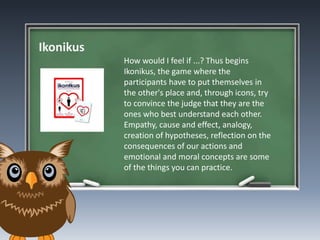 Ikonikus
How would I feel if ...? Thus begins
Ikonikus, the game where the
participants have to put themselves in
the other's place and, through icons, try
to convince the judge that they are the
ones who best understand each other.
Empathy, cause and effect, analogy,
creation of hypotheses, reflection on the
consequences of our actions and
emotional and moral concepts are some
of the things you can practice.
 