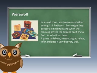 Werewolf
In a small town, werewolves are hidden
among its inhabitants. Every night they
devour an inhabitant and when the
morning arrives the citizens must try to
find out who it has been.
A game to debate, reason, argue, relate,
infer and pass it very but very well.
 