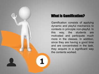 1
What is Gamification?
Gamification consists of applying
dynamic and playful mechanics to
contexts in principle non-playful. In
this way, the students are
motivated and participate much
more in the classes. In addition,
since they are having a good time
and are concentrated in the task,
they acquire in a significant way
the contents worked.
 