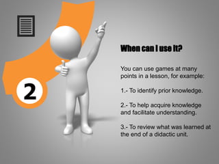 2
When can I use it?
You can use games at many
points in a lesson, for example:
1.- To identify prior knowledge.
2.- To help acquire knowledge
and facilitate understanding.
3.- To review what was learned at
the end of a didactic unit.
 