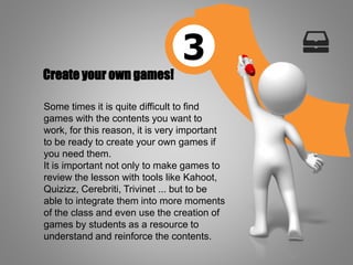 Create your own games!
Some times it is quite difficult to find
games with the contents you want to
work, for this reason, it is very important
to be ready to create your own games if
you need them.
It is important not only to make games to
review the lesson with tools like Kahoot,
Quizizz, Cerebriti, Trivinet ... but to be
able to integrate them into more moments
of the class and even use the creation of
games by students as a resource to
understand and reinforce the contents.
3
 
