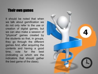 4
Their own games
It should be noted that when
we talk about gamification we
do not only refer to the use or
creation of digital games, but
we can also make a session of
"physical" games created by
the students so that, in groups,
they go through the different
games And, after acquiring the
contents and having a good
time, vote for the best
(indicating us which are the
indicators that should gather
the best game of the class).
 