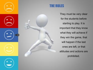 They must be very clear
for the students before
starting to play. It is
important that they know
what they will achieve if
they win the game, that
will happen if the last
ones are left, or that
attitudes and actions are
prohibited.
THE RULES
 