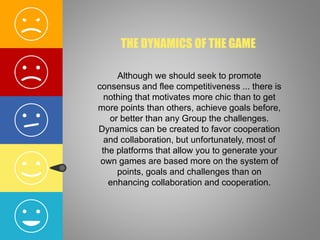 THE DYNAMICS OF THE GAME
Although we should seek to promote
consensus and flee competitiveness ... there is
nothing that motivates more chic than to get
more points than others, achieve goals before,
or better than any Group the challenges.
Dynamics can be created to favor cooperation
and collaboration, but unfortunately, most of
the platforms that allow you to generate your
own games are based more on the system of
points, goals and challenges than on
enhancing collaboration and cooperation.
 