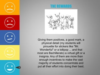 THE REWARDS
Giving them positives, a good mark, a
physical detail (my students will
pirouette for stickers like "Mr.
Wonderful" or a lollipop ... and that
most are Bachillerato) a virtual gift or a
insignia. Any of them are more than
enough incentives to make the vast
majority of students concentrate and
put all their effort into doing their best.
 
