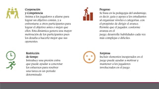 Cooperación
y Competencia
Anima a los jugadores a aliarse para
lograr un objetivo común, y a
enfrentarse a otros participantes para
lograr el objetivo antes o mejor que
ellos. Esta dinámica genera una mayor
motivación de los participantes pues
los desafía a hacerlo mejor que sus
oponentes.
Restricción
de tiempo
Introduce una presión extra
que puede ayudar a concretar
los esfuerzos para resolver
una tarea en un periodo
determinado.
Progreso
Se basa en la pedagogía del andamiaje,
es decir, guía y apoya a los estudiantes
al organizar niveles o categorías, con
el propósito de dirigir el avance.
Permite que el jugador, conforme
avanza en el
juego, desarrolle habilidades cada vez
más complejas o difíciles.
Sorpresa
Incluir elementos inesperados en el
juego puede ayudar a motivar y
mantener a los jugadores
involucrados en el juego.
 