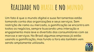 Realidade no brasil e no mundo
Um fato é que o mundo digital e suas ferramentas estão
tomando conta das organizações e seus serviços. Sem
restrição de ramo ou mercado, a gamificação se encontra em
todos os negócios, sempre buscando uma interação e
engajamento mais leve e divertido dos consumidores com as
marcas e serviços. No Brasil algumas empresas já estão
usando a gamificação, mas fundo a fora ela também vem
sendo amplamente utilizada.
 