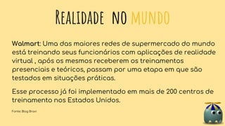 Realidade no mundo
Walmart: Uma das maiores redes de supermercado do mundo
está treinando seus funcionários com aplicações de realidade
virtual , após os mesmos receberem os treinamentos
presenciais e teóricos, passam por uma etapa em que são
testados em situações práticas.
Esse processo já foi implementado em mais de 200 centros de
treinamento nos Estados Unidos.
Fonte: Blog Bravi
 
