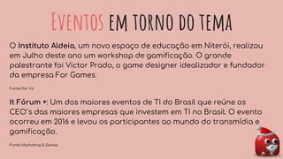 Eventos em torno do tema
O Instituto Aldeia, um novo espaço de educação em Niterói, realizou
em Julho deste ano um workshop de gamificação. O grande
palestrante foi Victor Prado, o game designer idealizador e fundador
da empresa For Games.
Fonte: Por Vir
It Fórum +: Um dos maiores eventos de TI do Brasil que reúne os
CEO´s das maiores empresas que investem em TI no Brasil. O evento
ocorreu em 2016 e levou os participantes ao mundo do transmídia e
gamificação.
Fonte: Marketing & Games
 