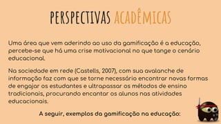 perspectivas acadêmicas
Uma área que vem aderindo ao uso da gamificação é a educação,
percebe-se que há uma crise motivacional no que tange o cenário
educacional.
Na sociedade em rede (Castells, 2007), com sua avalanche de
informação faz com que se torne necessário encontrar novas formas
de engajar os estudantes e ultrapassar os métodos de ensino
tradicionais, procurando encantar os alunos nas atividades
educacionais.
A seguir, exemplos da gamificação na educação:
 