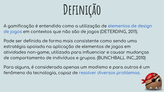 Definição
A gamificação é entendida como a utilização de elementos de design
de jogos em contextos que não são de jogos (DETERDING, 2011).
Pode ser definida de forma mais consistente como sendo uma
estratégia apoiada na aplicação de elementos de jogos em
atividades non-game, utilizada para influenciar e causar mudanças
de comportamento de indivíduos e grupos. (BUNCHBALL INC.,2010)
Para alguns, é considerada apenas um modismo e para outros é um
fenômeno da tecnologia, capaz de resolver diversos problemas.
 
