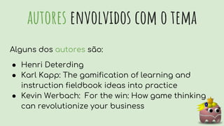 autores envolvidos com o tema
Alguns dos autores são:
● Henri Deterding
● Karl Kapp: The gamification of learning and
instruction fieldbook ideas into practice
● Kevin Werbach: For the win: How game thinking
can revolutionize your business
 